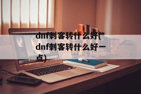 dnf刺客转什么好(dnf刺客转什么好一点)