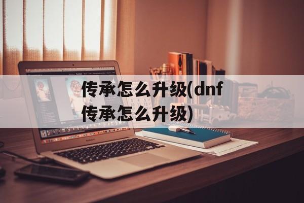 传承怎么升级(dnf传承怎么升级)