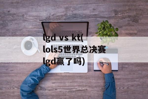 lgd vs kt(lols5世界总决赛lgd赢了吗)