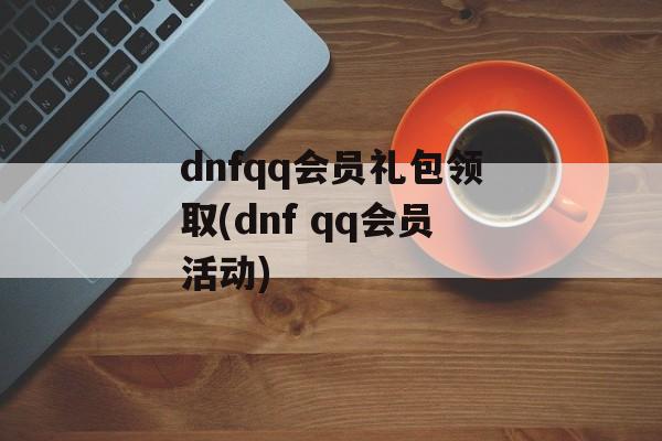 dnfqq会员礼包领取(dnf qq会员活动)