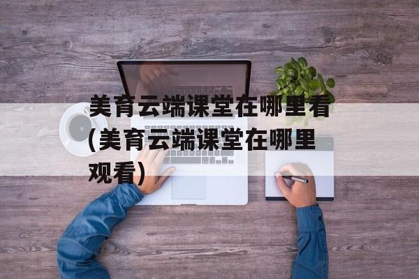 美育云端课堂在哪里看(美育云端课堂在哪里观看)
