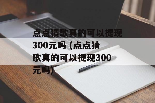 点点猜歌真的可以提现300元吗 (点点猜歌真的可以提现300元吗)