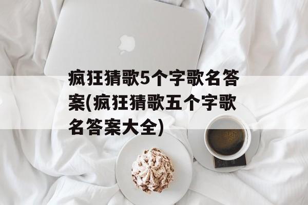 疯狂猜歌5个字歌名答案(疯狂猜歌五个字歌名答案大全)