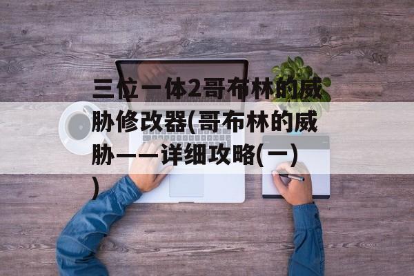 三位一体2哥布林的威胁修改器(哥布林的威胁——详细攻略(一))