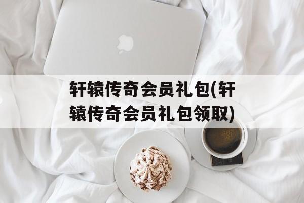 轩辕传奇会员礼包(轩辕传奇会员礼包领取)