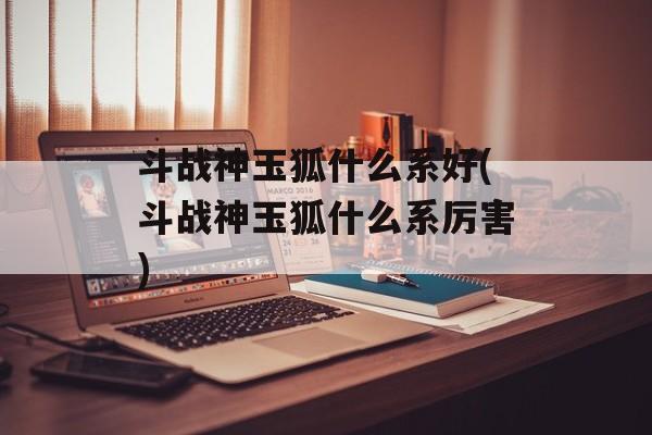 斗战神玉狐什么系好(斗战神玉狐什么系厉害)