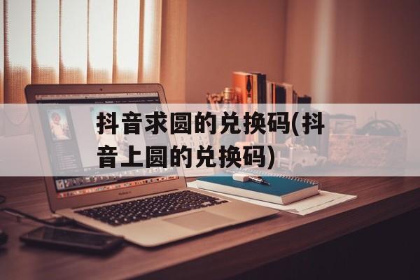 抖音求圆的兑换码(抖音上圆的兑换码)