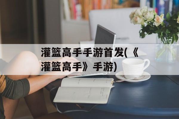 灌篮高手手游首发(《灌篮高手》手游)