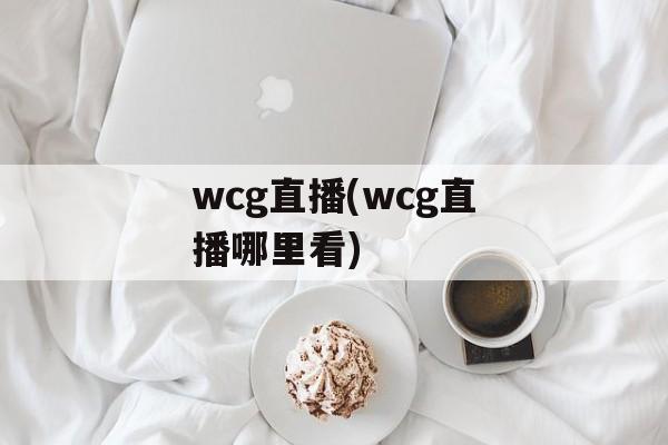 wcg直播(wcg直播哪里看)