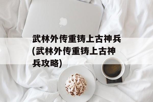 武林外传重铸上古神兵(武林外传重铸上古神兵攻略)