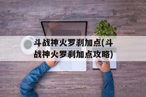 斗战神火罗刹加点(斗战神火罗刹加点攻略)