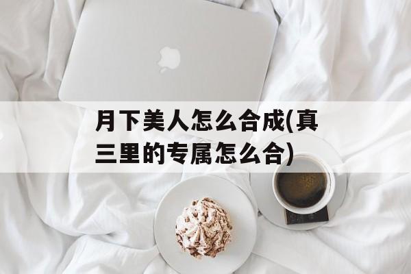 月下美人怎么合成(真三里的专属怎么合)