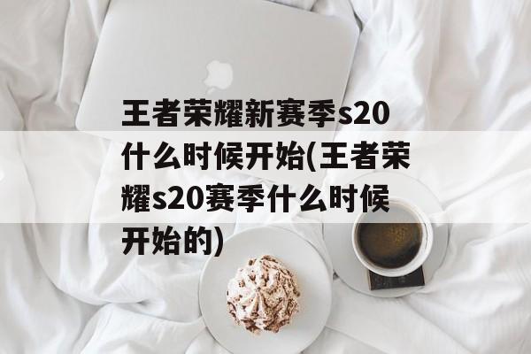 王者荣耀新赛季s20什么时候开始(王者荣耀s20赛季什么时候开始的)