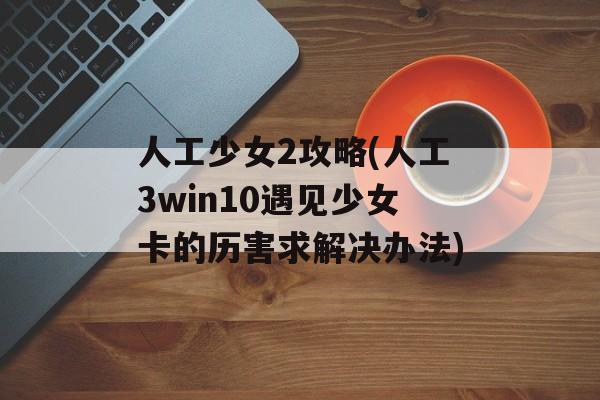 人工少女2攻略(人工3win10遇见少女卡的历害求解决办法)