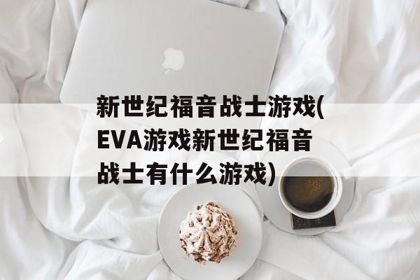 新世纪福音战士游戏(EVA游戏新世纪福音战士有什么游戏)