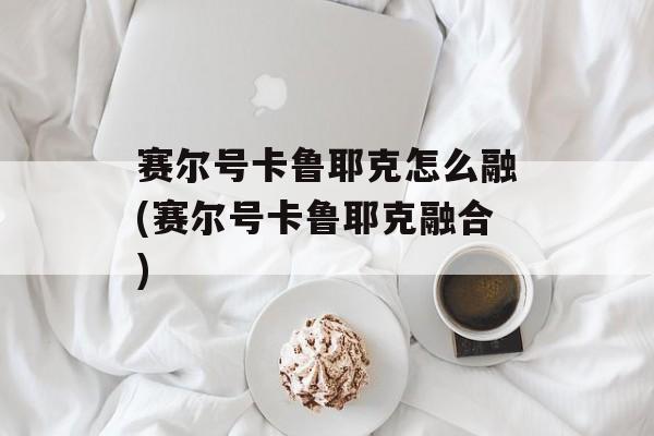 赛尔号卡鲁耶克怎么融(赛尔号卡鲁耶克融合)