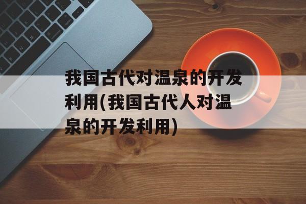 我国古代对温泉的开发利用(我国古代人对温泉的开发利用)