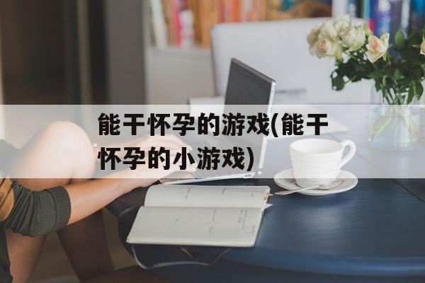能干怀孕的游戏(能干怀孕的小游戏)