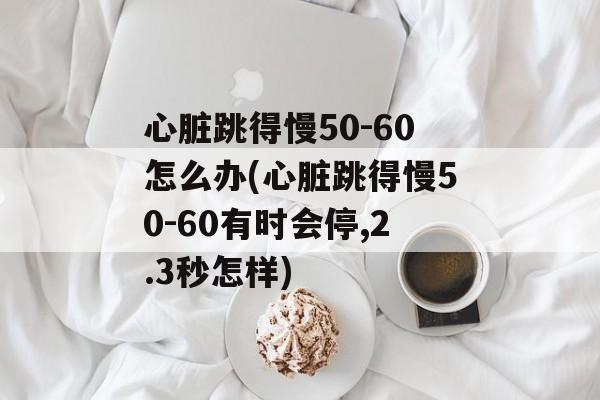 心脏跳得慢50-60怎么办(心脏跳得慢50-60有时会停,2.3秒怎样)