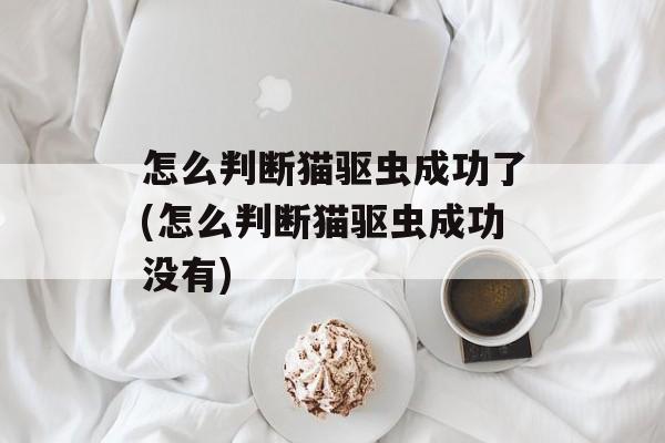 怎么判断猫驱虫成功了(怎么判断猫驱虫成功没有)