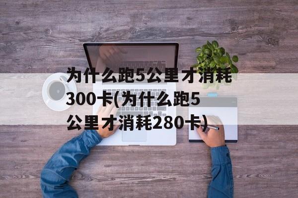 为什么跑5公里才消耗300卡(为什么跑5公里才消耗280卡)