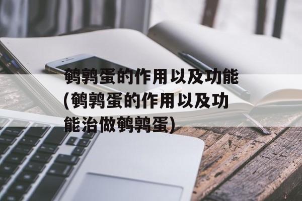 鹌鹑蛋的作用以及功能(鹌鹑蛋的作用以及功能治做鹌鹑蛋)