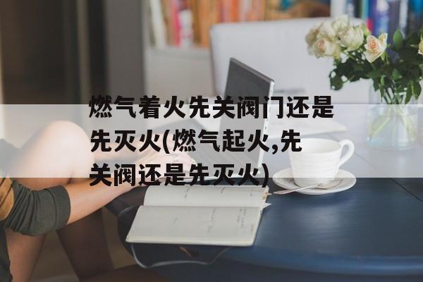 燃气着火先关阀门还是先灭火(燃气起火,先关阀还是先灭火)