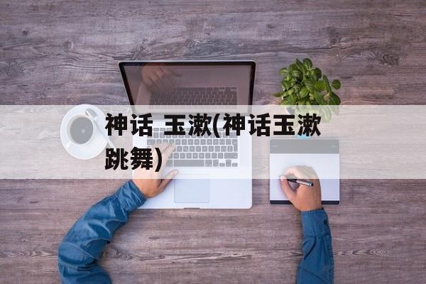 神话 玉漱(神话玉漱跳舞)