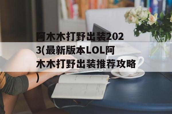 阿木木打野出装2023(最新版本LOL阿木木打野出装推荐攻略)