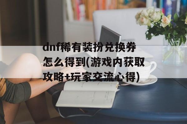 dnf稀有装扮兑换券怎么得到(游戏内获取攻略+玩家交流心得)