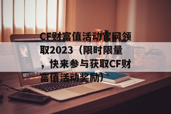 CF财富值活动官网领取2023（限时限量，快来参与获取CF财富值活动奖励）