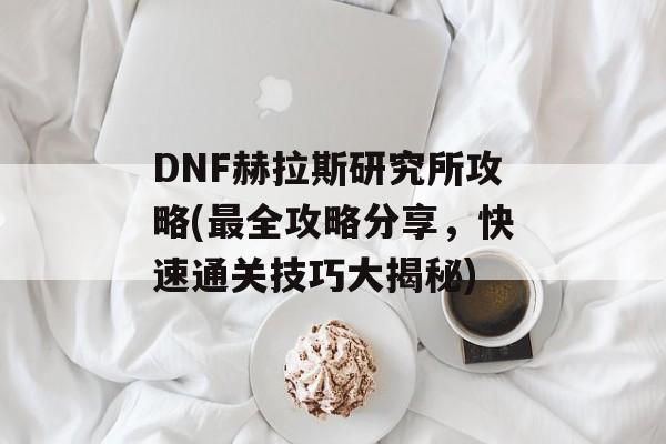 DNF赫拉斯研究所攻略(最全攻略分享，快速通关技巧大揭秘)