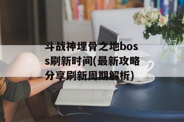 斗战神埋骨之地boss刷新时间(最新攻略分享刷新周期解析)