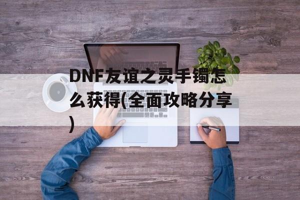 DNF友谊之灵手镯怎么获得(全面攻略分享)