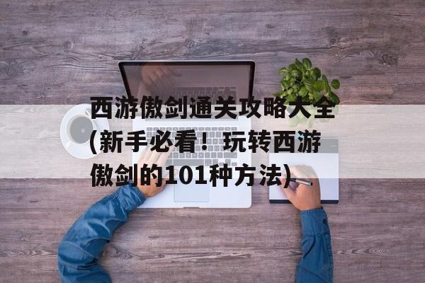 西游傲剑通关攻略大全(新手必看！玩转西游傲剑的101种方法)