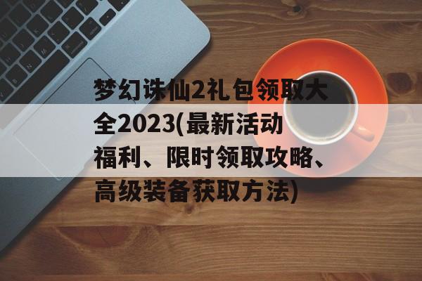 梦幻诛仙2礼包领取大全2023(最新活动福利、限时领取攻略、高级装备获取方法)