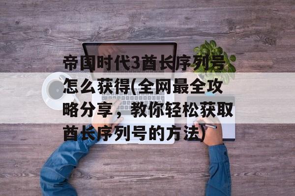 帝国时代3酋长序列号怎么获得(全网最全攻略分享，教你轻松获取酋长序列号的方法)