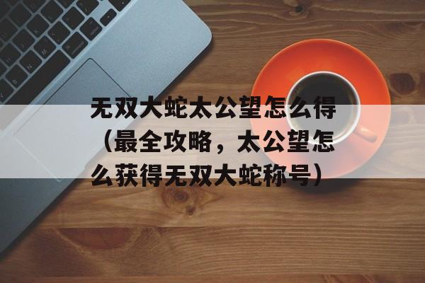无双大蛇太公望怎么得（最全攻略，太公望怎么获得无双大蛇称号）