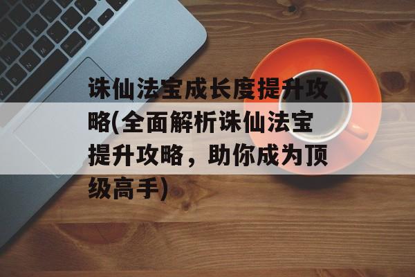 诛仙法宝成长度提升攻略(全面解析诛仙法宝提升攻略，助你成为顶级高手)