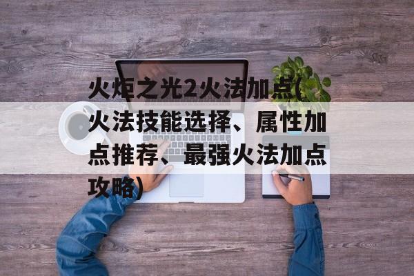 火炬之光2火法加点(火法技能选择、属性加点推荐、最强火法加点攻略)