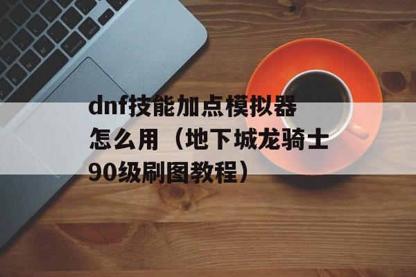 dnf技能加点模拟器怎么用（地下城龙骑士90级刷图教程）