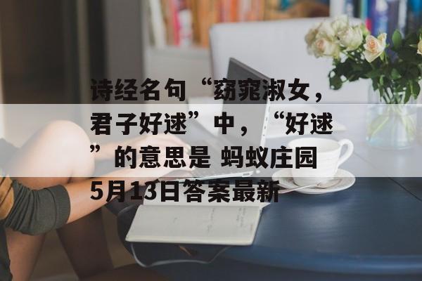 诗经名句“窈窕淑女，君子好逑”中，“好逑”的意思是 蚂蚁庄园5月13日答案最新