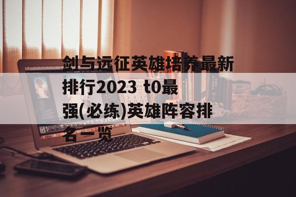 剑与远征英雄培养最新排行2023 t0最强(必练)英雄阵容排名一览