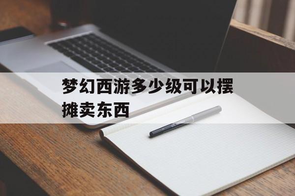 梦幻西游多少级可以摆摊卖东西