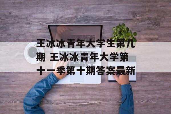 王冰冰青年大学生第几期 王冰冰青年大学第十一季第十期答案最新