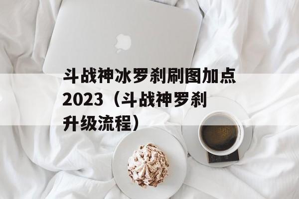 斗战神冰罗刹刷图加点2023（斗战神罗刹升级流程）