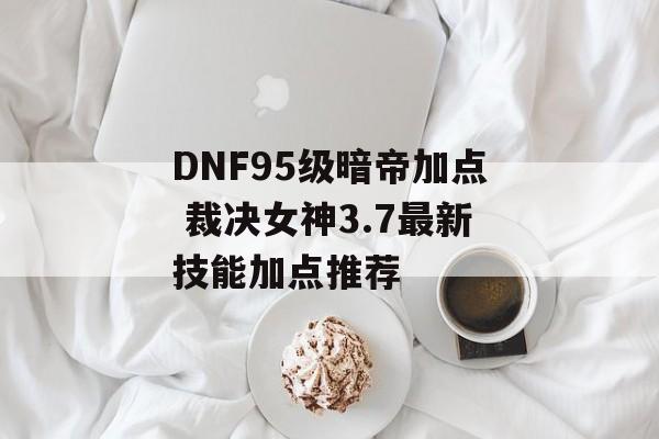 DNF95级暗帝加点 裁决女神3.7最新技能加点推荐