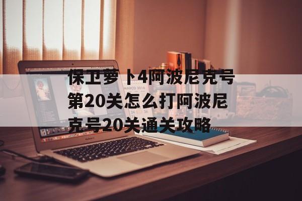 保卫萝卜4阿波尼克号第20关怎么打阿波尼克号20关通关攻略