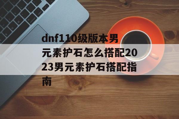 dnf110级版本男元素护石怎么搭配2023男元素护石搭配指南