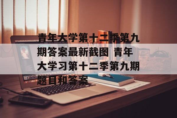 青年大学第十二季第九期答案最新截图 青年大学习第十二季第九期题目和答案